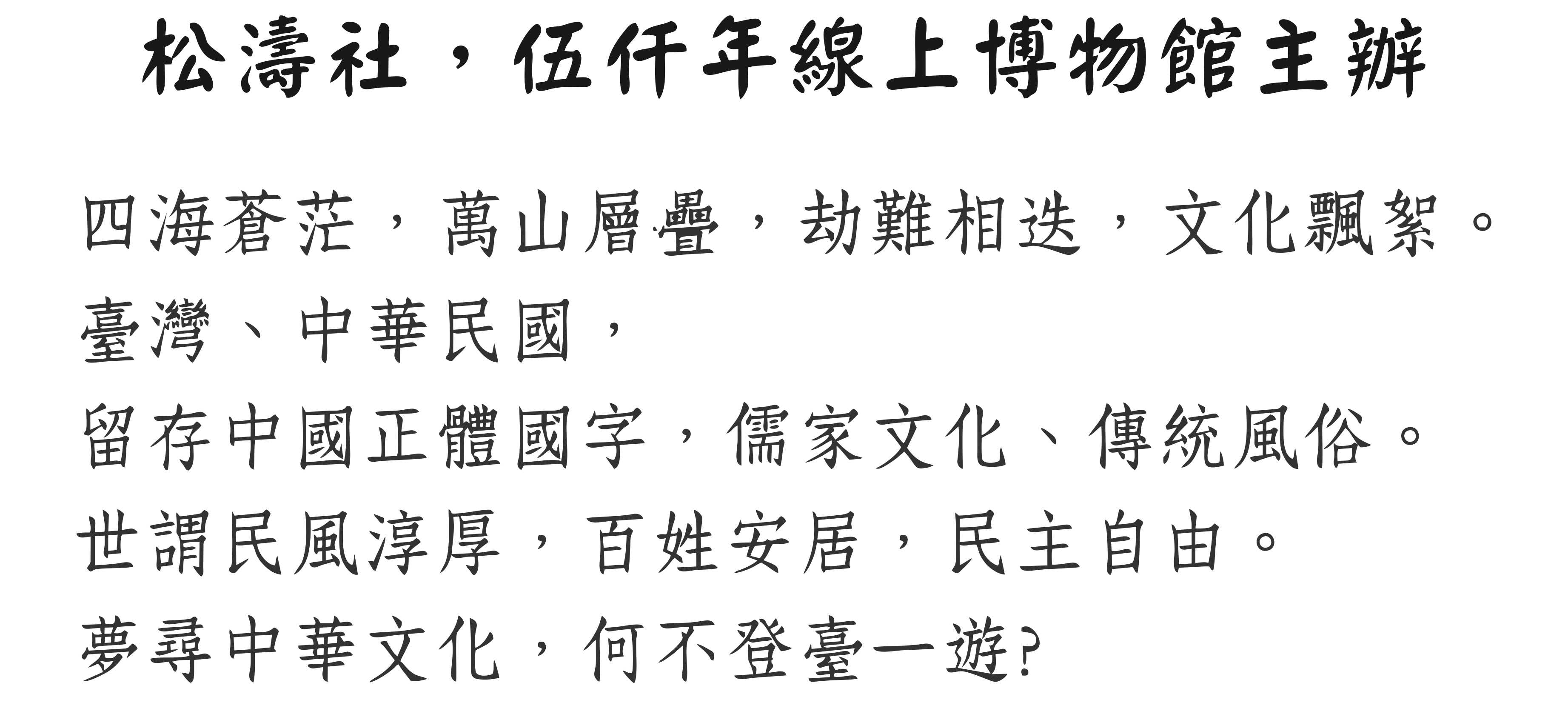 四海蒼茫,萬山層疊,劫難相迭,文化飄絮。臺灣、中華民國,留存中國正體國字,儒家文化、傳統風俗。世謂民風淳厚,百姓安居,民主自由。夢尋中華文化,何不登臺一遊?